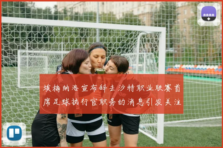 埃梅纳洛宣布辞去沙特职业联赛首席足球执行官职务的消息引发关注
