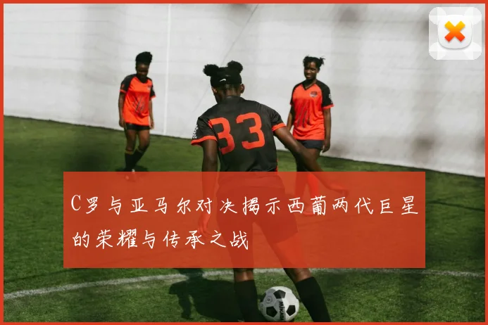 C罗与亚马尔对决揭示西葡两代巨星的荣耀与传承之战