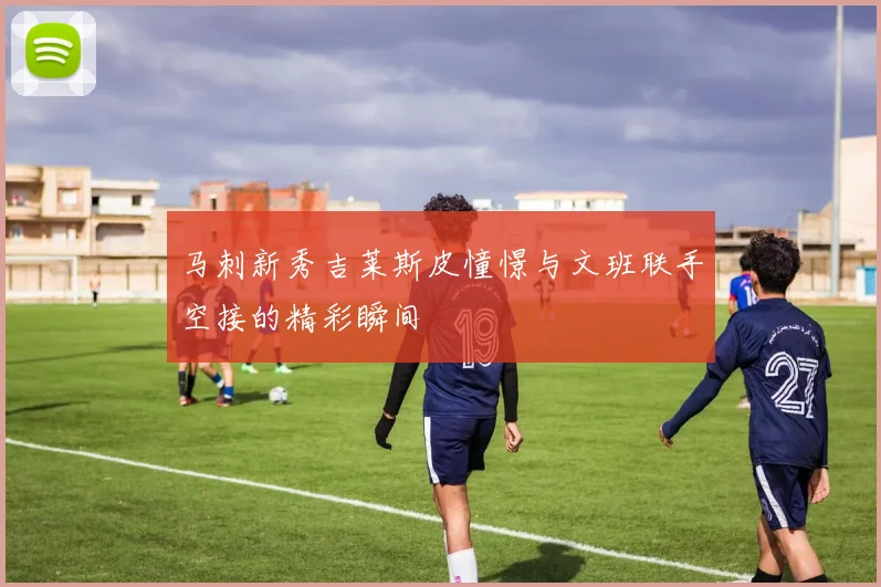 马刺新秀吉莱斯皮憧憬与文班联手空接的精彩瞬间
