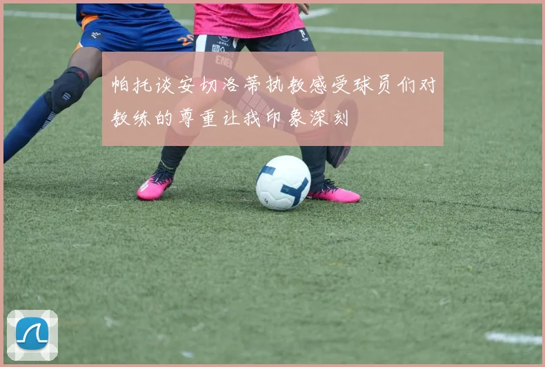 帕托谈安切洛蒂执教感受球员们对教练的尊重让我印象深刻
