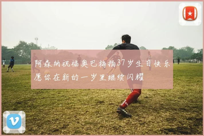 阿森纳祝福奥巴梅扬37岁生日快乐愿你在新的一岁里继续闪耀