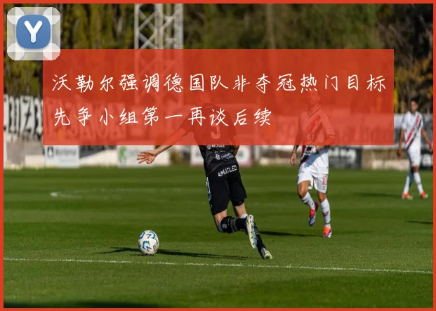 沃勒尔强调德国队非夺冠热门目标先争小组第一再谈后续