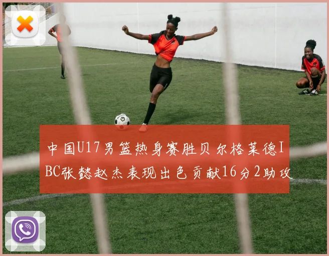 中国U17男篮热身赛胜贝尔格莱德IBC张懿赵杰表现出色贡献16分2助攻2抢断