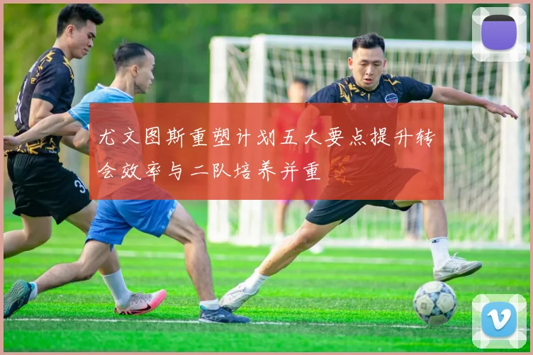 尤文图斯重塑计划五大要点提升转会效率与二队培养并重