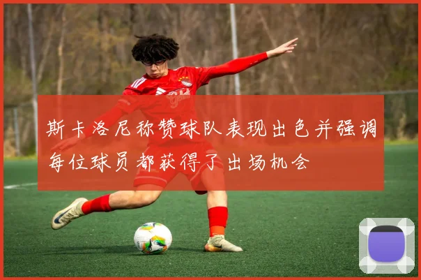 斯卡洛尼称赞球队表现出色并强调每位球员都获得了出场机会