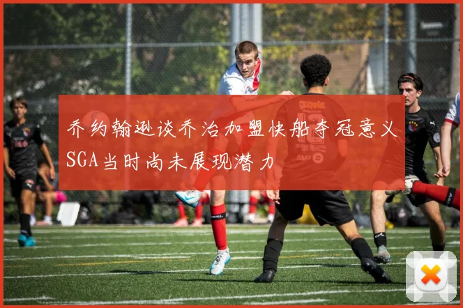 乔约翰逊谈乔治加盟快船夺冠意义SGA当时尚未展现潜力