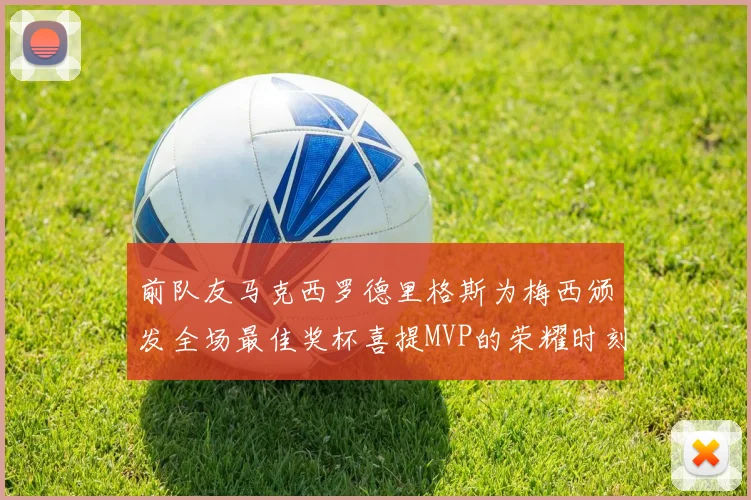 前队友马克西罗德里格斯为梅西颁发全场最佳奖杯喜提MVP的荣耀时刻