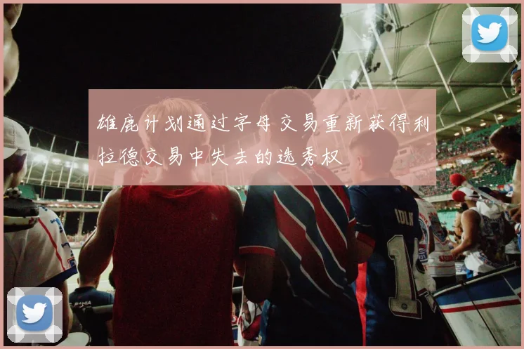 雄鹿计划通过字母交易重新获得利拉德交易中失去的选秀权