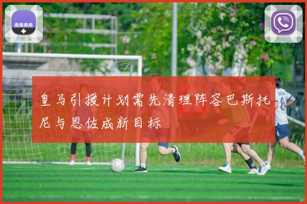 皇马引援计划需先清理阵容巴斯托尼与恩佐成新目标