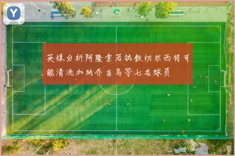 英媒分析阿隆索若执教切尔西将可能清洗加纳乔吉乌等七名球员