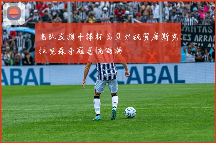 老队友携手捧杯戈贝尔祝贺唐斯克拉克森夺冠喜悦满满