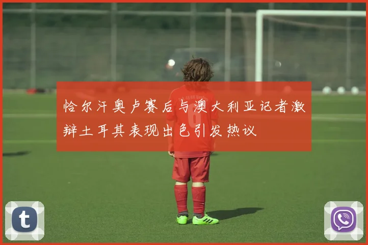 恰尔汗奥卢赛后与澳大利亚记者激辩土耳其表现出色引发热议