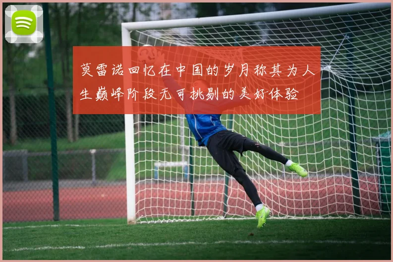 莫雷诺回忆在中国的岁月称其为人生巅峰阶段无可挑剔的美好体验